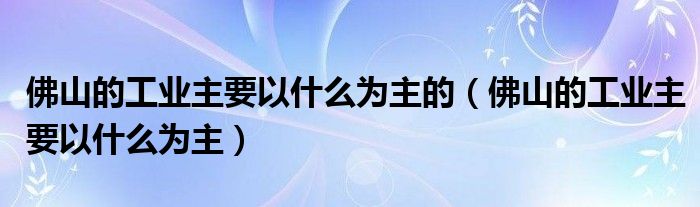 佛山的工业主要以什么为主的（佛山的工业主要以什么为主）