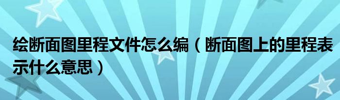 绘断面图里程文件怎么编（断面图上的里程表示什么意思）