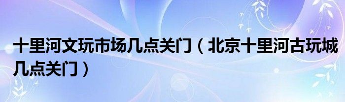 十里河文玩市场几点关门（北京十里河古玩城几点关门）