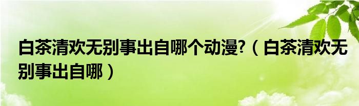 白茶清欢无别事出自哪个动漫?（白茶清欢无别事出自哪）