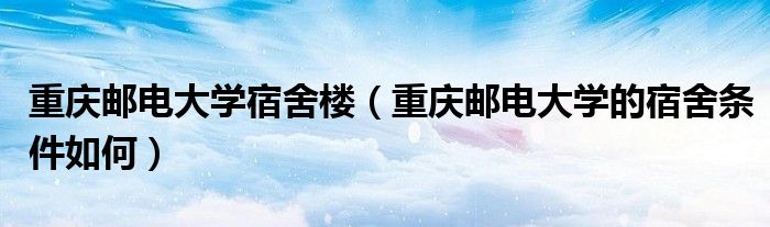 重庆邮电大学宿舍楼（重庆邮电大学的宿舍条件如何）