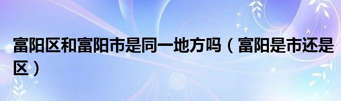 富阳区和富阳市是同一地方吗（富阳是市还是区）