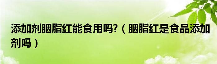 添加剂胭脂红能食用吗?（胭脂红是食品添加剂吗）