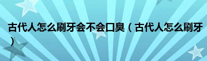 古代人怎么刷牙会不会口臭（古代人怎么刷牙）