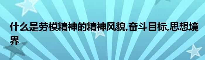 什么是劳模精神的精神风貌,奋斗目标,思想境界