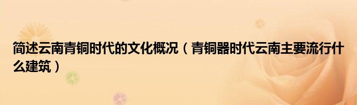 简述云南青铜时代的文化概况（青铜器时代云南主要流行什么建筑）