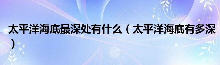 太平洋海底最深处有什么（太平洋海底有多深）