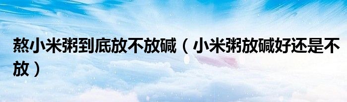 熬小米粥到底放不放碱（小米粥放碱好还是不放）