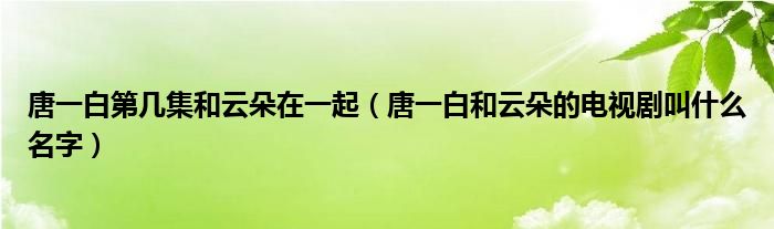 唐一白第几集和云朵在一起（唐一白和云朵的电视剧叫什么名字）