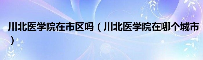 川北医学院在市区吗（川北医学院在哪个城市）