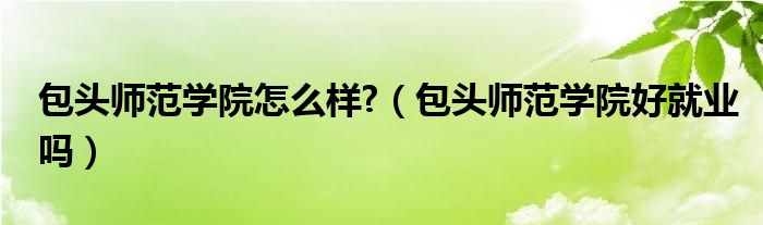 包头师范学院怎么样?（包头师范学院好就业吗）