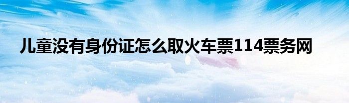 儿童没有身份证怎么取火车票114票务网