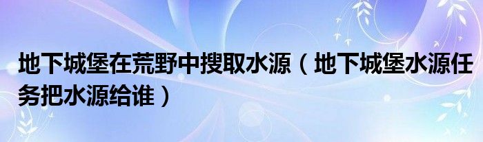 地下城堡在荒野中搜取水源（地下城堡水源任务把水源给谁）