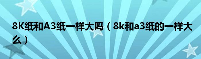 8K纸和A3纸一样大吗（8k和a3纸的一样大么）