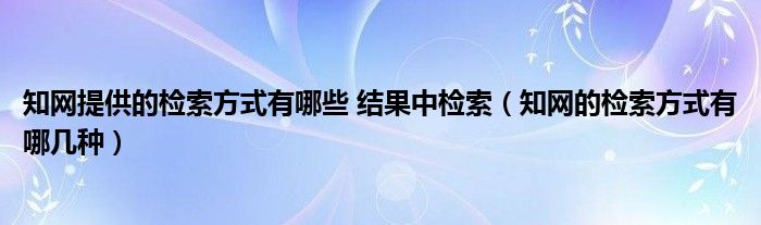 知网提供的检索方式有哪些 结果中检索（知网的检索方式有哪几种）