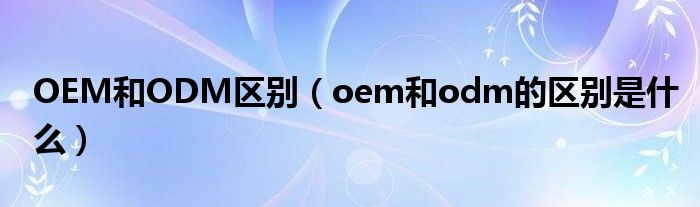 OEM和ODM区别（oem和odm的区别是什么）