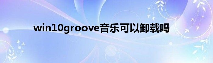 win10groove音乐可以卸载吗