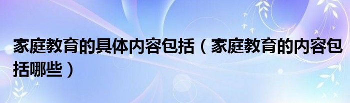 家庭教育的具体内容包括（家庭教育的内容包括哪些）