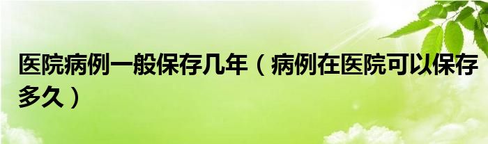 医院病例一般保存几年（病例在医院可以保存多久）