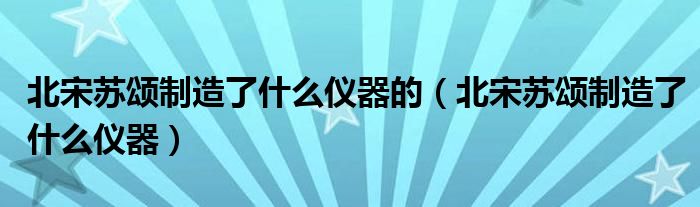 北宋苏颂制造了什么仪器的（北宋苏颂制造了什么仪器）