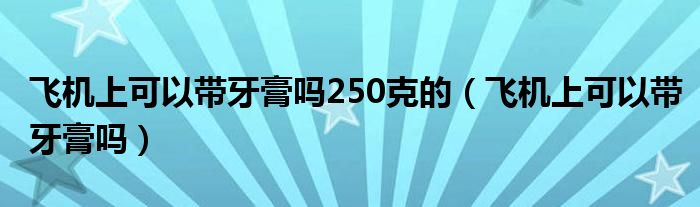 飞机上可以带牙膏吗250克的（飞机上可以带牙膏吗）