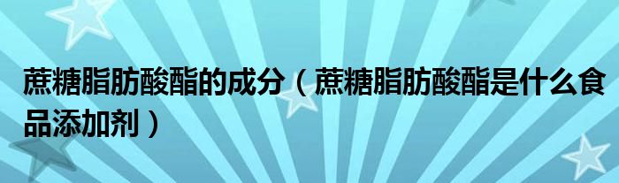 蔗糖脂肪酸酯的成分（蔗糖脂肪酸酯是什么食品添加剂）