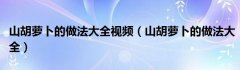 山胡萝卜的做法大全视频（山胡萝卜的做法大全）