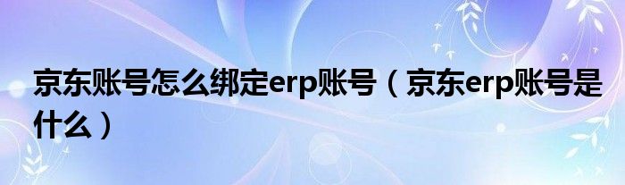 京东账号怎么绑定erp账号（京东erp账号是什么）