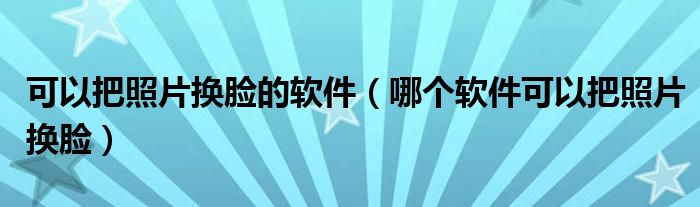 可以把照片换脸的软件（哪个软件可以把照片换脸）