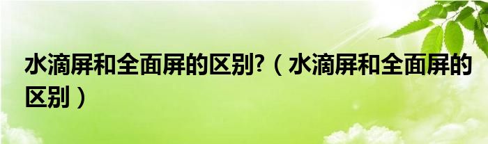 水滴屏和全面屏的区别?（水滴屏和全面屏的区别）