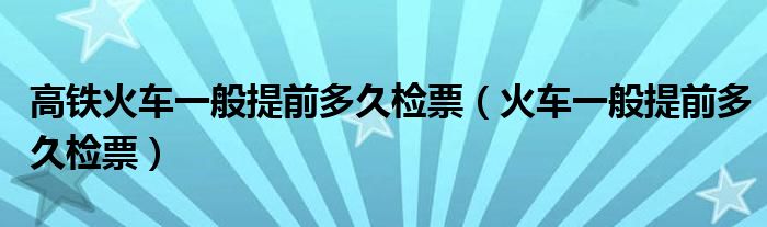 高铁火车一般提前多久检票（火车一般提前多久检票）