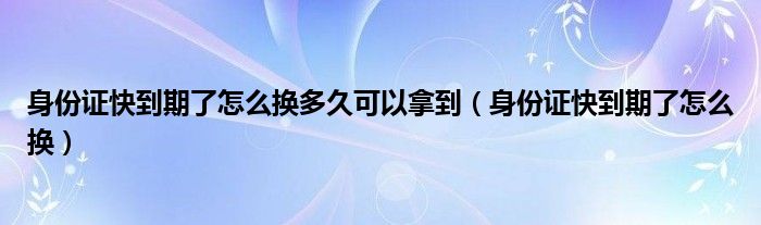 身份证快到期了怎么换多久可以拿到（身份证快到期了怎么换）