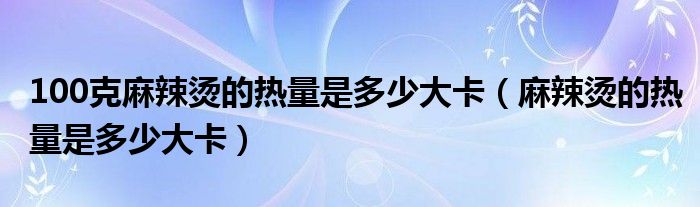 100克麻辣烫的热量是多少大卡（麻辣烫的热量是多少大卡）