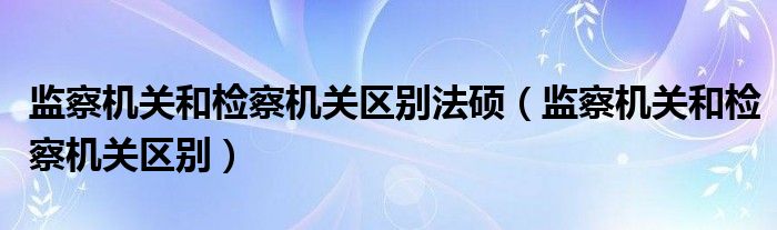 监察机关和检察机关区别法硕（监察机关和检察机关区别）