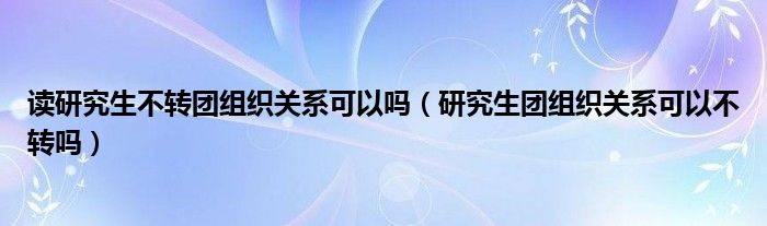 读研究生不转团组织关系可以吗（研究生团组织关系可以不转吗）