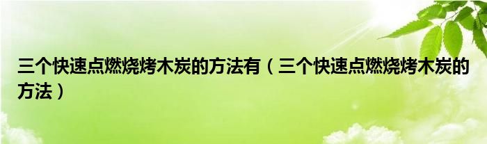 三个快速点燃烧烤木炭的方法有（三个快速点燃烧烤木炭的方法）