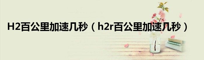 H2百公里加速几秒（h2r百公里加速几秒）