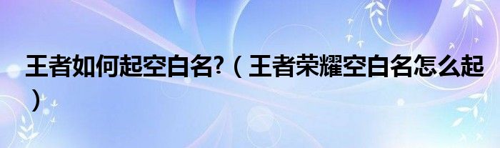 王者如何起空白名?（王者荣耀空白名怎么起）