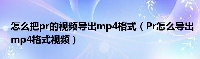 怎么把pr的视频导出mp4格式（Pr怎么导出mp4格式视频）