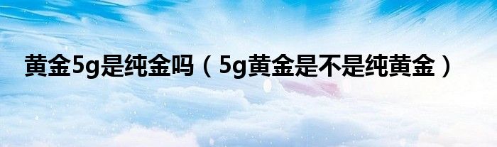 黄金5g是纯金吗（5g黄金是不是纯黄金）