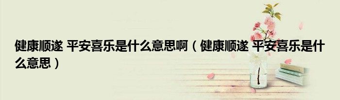 健康顺遂 平安喜乐是什么意思啊（健康顺遂 平安喜乐是什么意思）