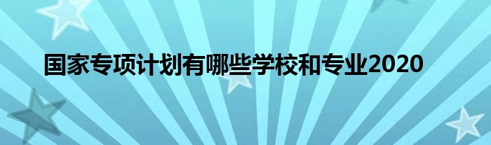 国家专项计划有哪些学校和专业2020