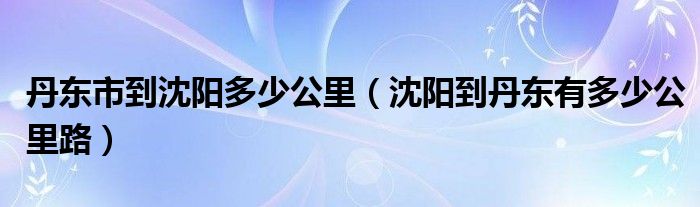 丹东市到沈阳多少公里（沈阳到丹东有多少公里路）