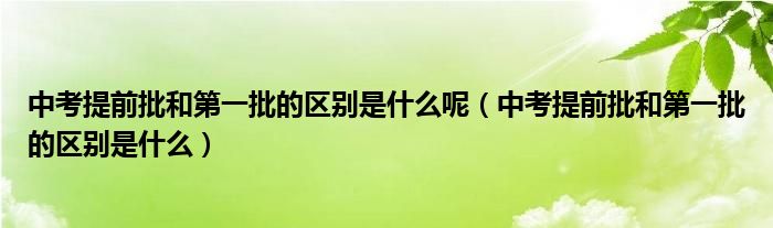 中考提前批和第一批的区别是什么呢（中考提前批和第一批的区别是什么）