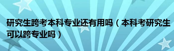 研究生跨考本科专业还有用吗（本科考研究生可以跨专业吗）