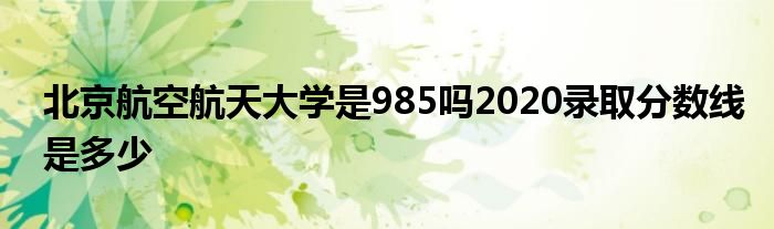 北京航空航天大学是985吗2020录取分数线是多少