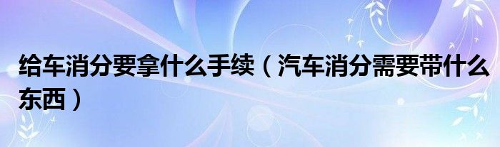 给车消分要拿什么手续（汽车消分需要带什么东西）