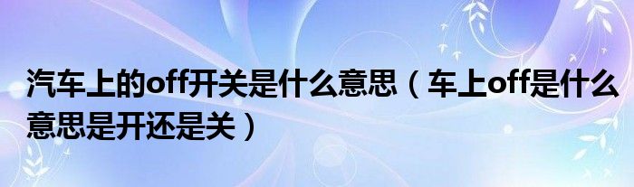 汽车上的off开关是什么意思（车上off是什么意思是开还是关）