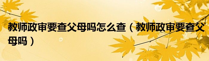 教师政审要查父母吗怎么查（教师政审要查父母吗）