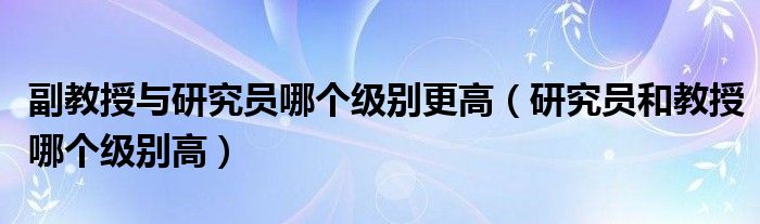 副教授与研究员哪个级别更高（研究员和教授哪个级别高）